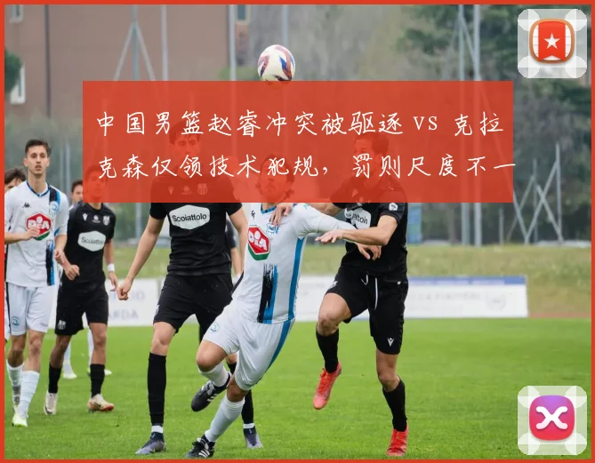 中国男篮赵睿冲突被驱逐 vs 克拉克森仅领技术犯规，罚则尺度不一引争议
