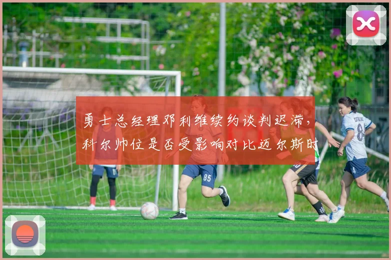 勇士总经理邓利维续约谈判迟滞，科尔帅位是否受影响对比迈尔斯时代决策力