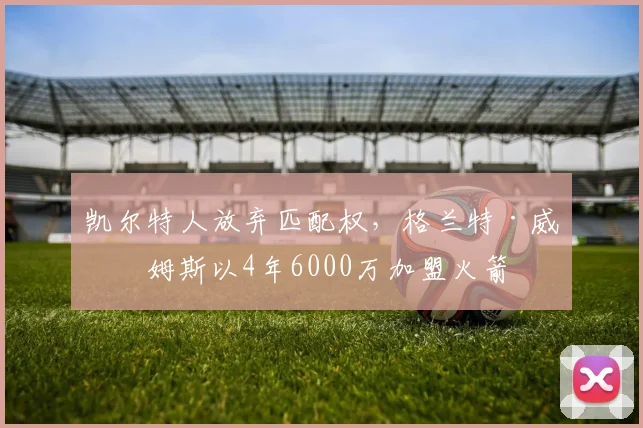 凯尔特人放弃匹配权，格兰特·威廉姆斯以4年6000万加盟火箭