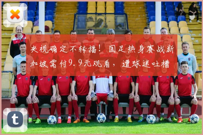 央视确定不转播！国足热身赛战新加坡需付9.9元观看，遭球迷吐槽