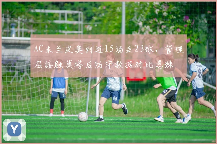 AC米兰皮奥利近15场丢23球，管理层接触莫塔后防守数据对比悬殊