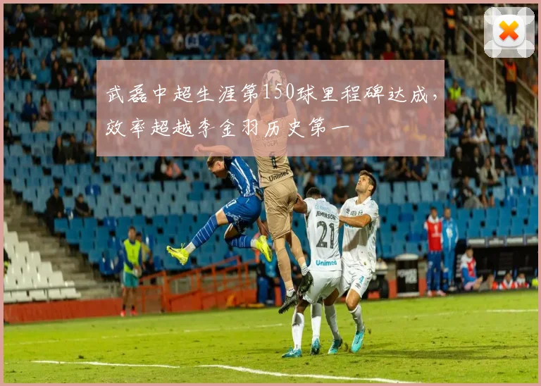 武磊中超生涯第150球里程碑达成，效率超越李金羽历史第一